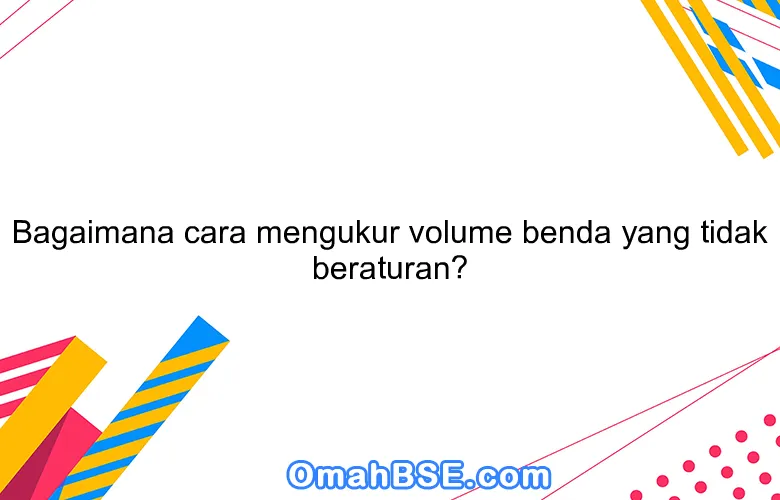 Bagaimana Cara Mengukur Volume Benda Yang Bentuknya Tidak Teratur