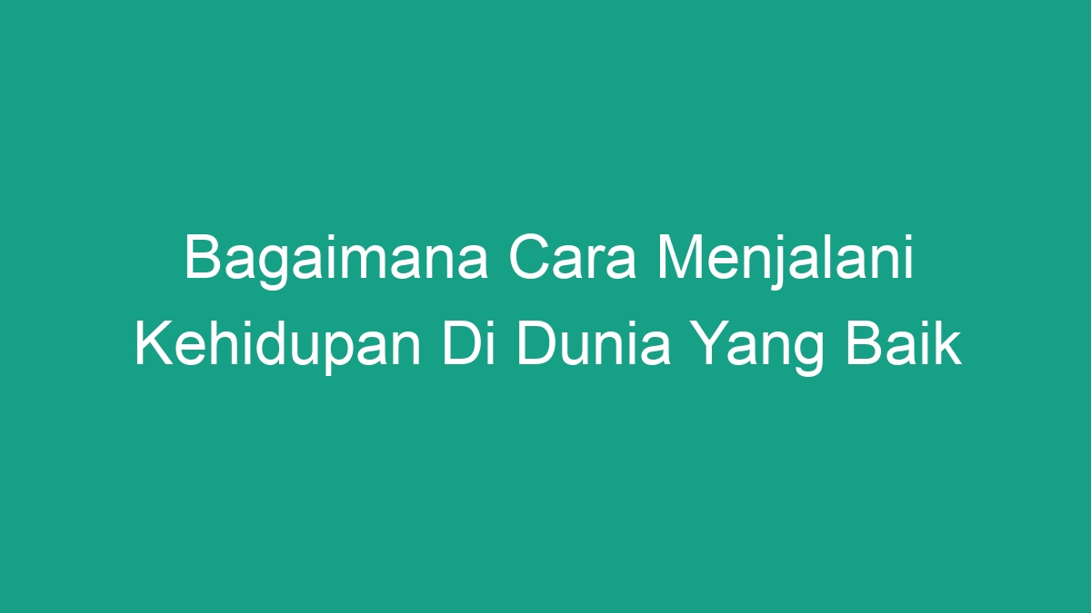 Bagaimana Cara Menjalani Kehidupan Di Dunia Yang Baik